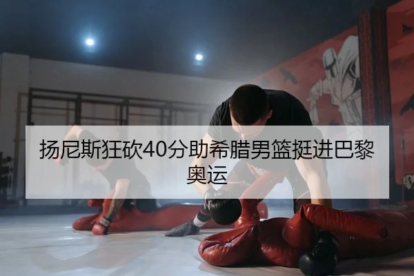 扬尼斯狂砍40分助希腊男篮挺进巴黎奥运